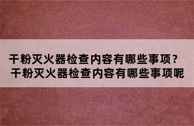 干粉灭火器检查内容有哪些事项？ 干粉灭火器检查内容有哪些事项呢